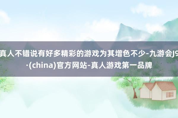 真人不錯說有好多精彩的游戲為其增色不少-九游會J9·(china)官方網站-真人游戲第一品牌