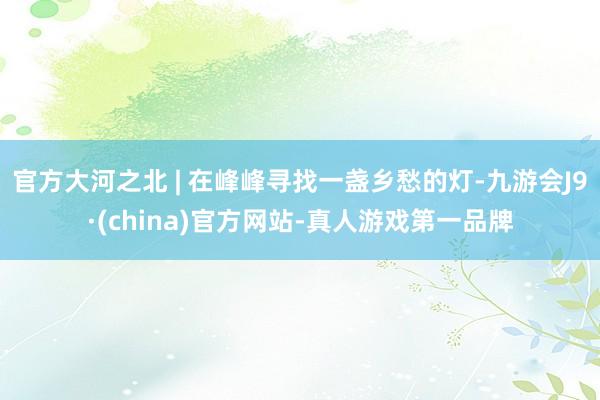 官方大河之北 | 在峰峰尋找一盞鄉愁的燈-九游會J9·(china)官方網站-真人游戲第一品牌