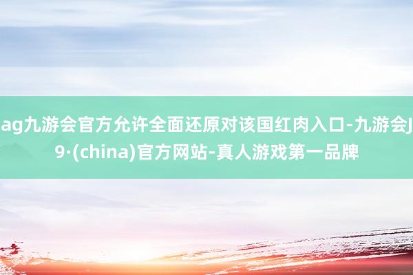 ag九游會官方允許全面還原對該國紅肉入口-九游會J9·(china)官方網(wǎng)站-真人游戲第一品牌