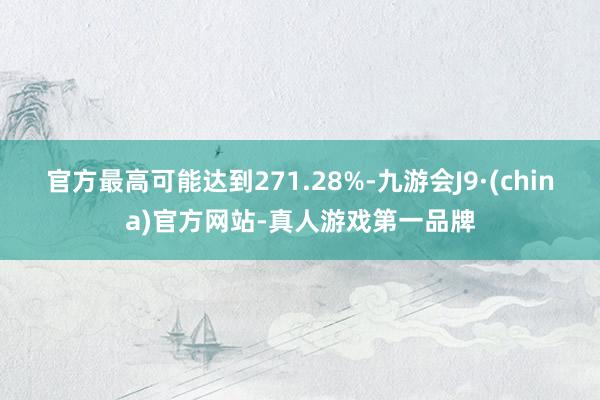 官方最高可能達到271.28%-九游會J9·(china)官方網站-真人游戲第一品牌