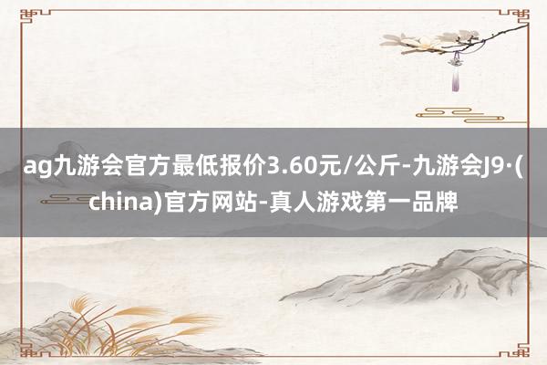 ag九游會官方最低報價3.60元/公斤-九游會J9·(china)官方網(wǎng)站-真人游戲第一品牌