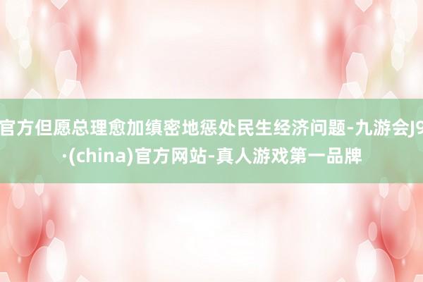 官方但愿總理愈加縝密地懲處民生經(jīng)濟(jì)問題-九游會(huì)J9·(china)官方網(wǎng)站-真人游戲第一品牌