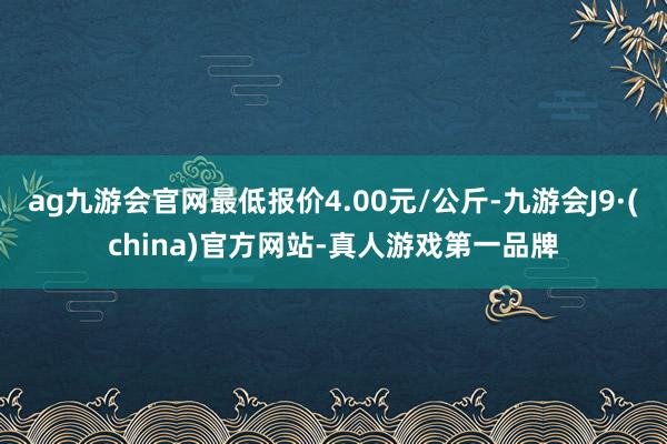 ag九游會(huì)官網(wǎng)最低報(bào)價(jià)4.00元/公斤-九游會(huì)J9·(china)官方網(wǎng)站-真人游戲第一品牌