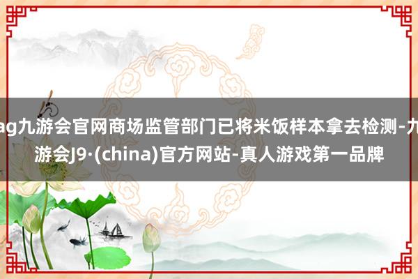 ag九游會官網商場監(jiān)管部門已將米飯樣本拿去檢測-九游會J9·(china)官方網站-真人游戲第一品牌