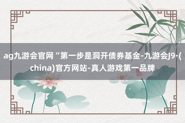 ag九游會官網(wǎng)“第一步是洞開債券基金-九游會J9·(china)官方網(wǎng)站-真人游戲第一品牌