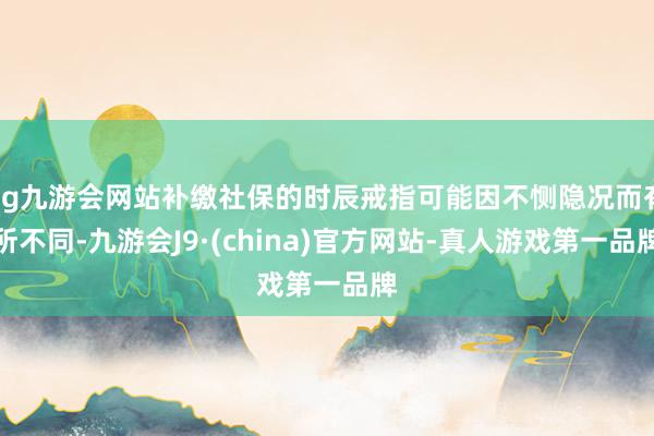 ag九游會網(wǎng)站補(bǔ)繳社保的時辰戒指可能因不惻隱況而有所不同-九游會J9·(china)官方網(wǎng)站-真人游戲第一品牌
