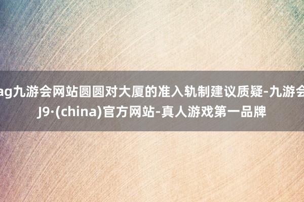 ag九游會網站圓圓對大廈的準入軌制建議質疑-九游會J9·(china)官方網站-真人游戲第一品牌