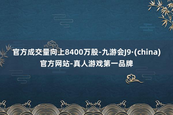 官方成交量向上8400萬股-九游會J9·(china)官方網站-真人游戲第一品牌