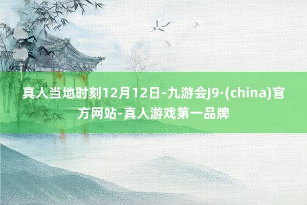 真人當地時刻12月12日-九游會J9·(china)官方網站-真人游戲第一品牌