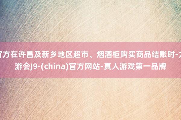 官方在許昌及新鄉地區超市、煙酒柜購買商品結賬時-九游會J9·(china)官方網站-真人游戲第一品牌