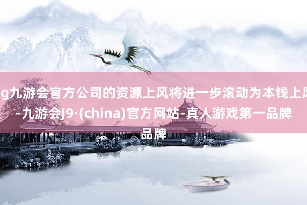 ag九游會(huì)官方公司的資源上風(fēng)將進(jìn)一步滾動(dòng)為本錢上風(fēng)-九游會(huì)J9·(china)官方網(wǎng)站-真人游戲第一品牌