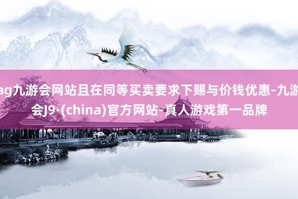 ag九游會(huì)網(wǎng)站且在同等買(mǎi)賣(mài)要求下賜與價(jià)錢(qián)優(yōu)惠-九游會(huì)J9·(china)官方網(wǎng)站-真人游戲第一品牌