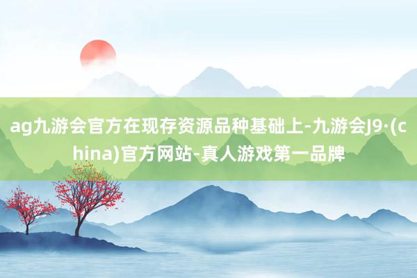 ag九游會(huì)官方在現(xiàn)存資源品種基礎(chǔ)上-九游會(huì)J9·(china)官方網(wǎng)站-真人游戲第一品牌