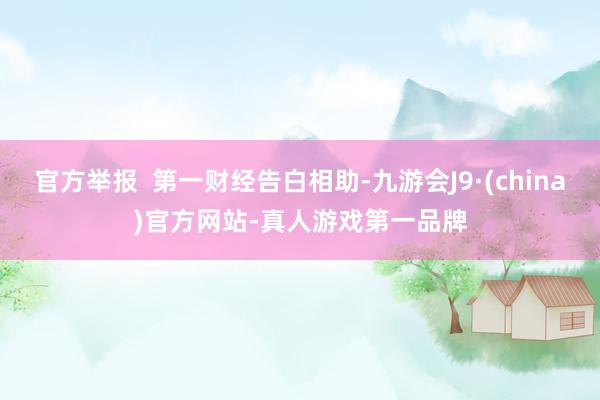 官方舉報  第一財經告白相助-九游會J9·(china)官方網站-真人游戲第一品牌