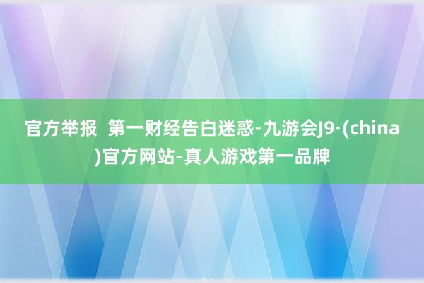 官方舉報  第一財經(jīng)告白迷惑-九游會J9·(china)官方網(wǎng)站-真人游戲第一品牌