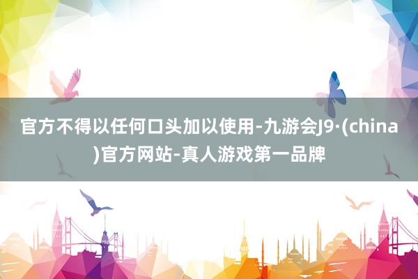 官方不得以任何口頭加以使用-九游會J9·(china)官方網站-真人游戲第一品牌