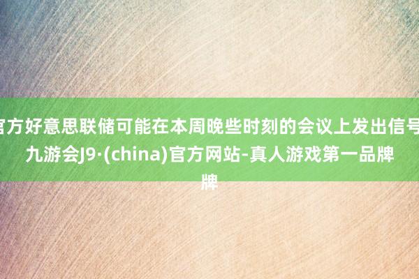 官方好意思聯儲可能在本周晚些時刻的會議上發出信號-九游會J9·(china)官方網站-真人游戲第一品牌