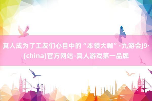 真人成為了工友們心目中的“本領大咖”-九游會J9·(china)官方網站-真人游戲第一品牌