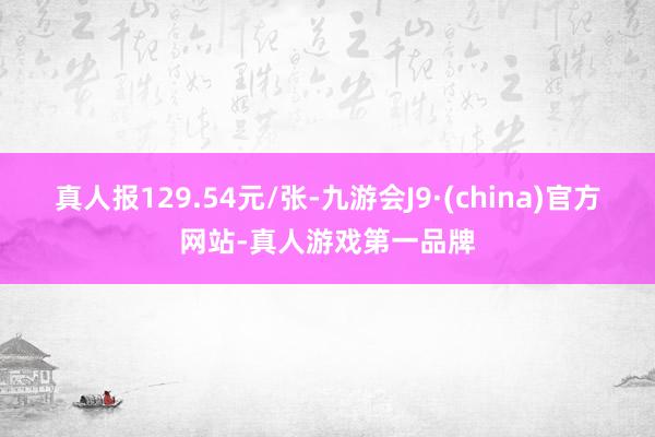 真人報129.54元/張-九游會J9·(china)官方網站-真人游戲第一品牌