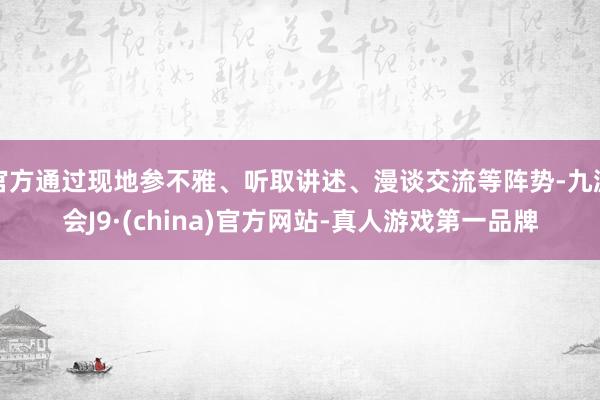 官方通過(guò)現(xiàn)地參不雅、聽(tīng)取講述、漫談交流等陣勢(shì)-九游會(huì)J9·(china)官方網(wǎng)站-真人游戲第一品牌
