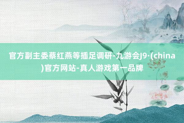 官方副主委蔡紅燕等插足調研-九游會J9·(china)官方網站-真人游戲第一品牌