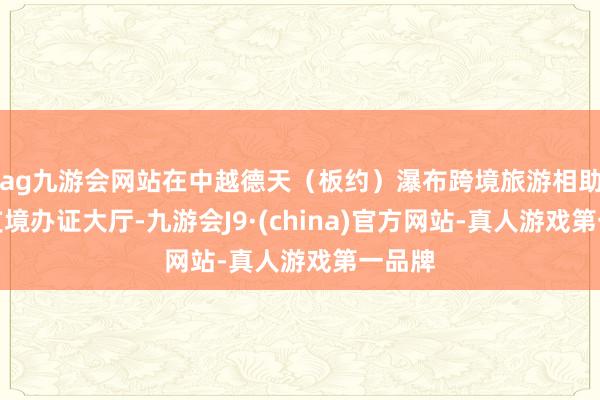 ag九游會網站在中越德天（板約）瀑布跨境旅游相助區收支境辦證大廳-九游會J9·(china)官方網站-真人游戲第一品牌