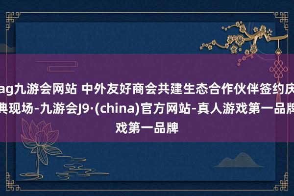 ag九游會網站 中外友好商會共建生態合作伙伴簽約慶典現場-九游會J9·(china)官方網站-真人游戲第一品牌