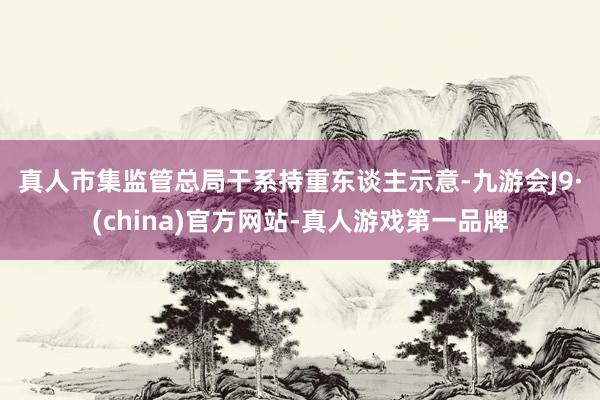 真人　　市集監(jiān)管總局干系持重東談主示意-九游會(huì)J9·(china)官方網(wǎng)站-真人游戲第一品牌
