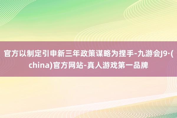 官方以制定引申新三年政策謀略為捏手-九游會J9·(china)官方網站-真人游戲第一品牌