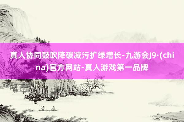 真人協同鼓吹降碳減污擴綠增長-九游會J9·(china)官方網站-真人游戲第一品牌