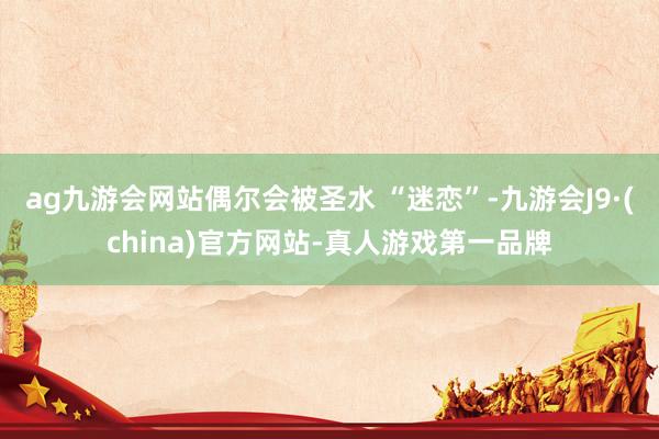 ag九游會網(wǎng)站偶爾會被圣水 “迷戀”-九游會J9·(china)官方網(wǎng)站-真人游戲第一品牌