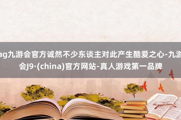 ag九游會(huì)官方誠(chéng)然不少東談主對(duì)此產(chǎn)生酷愛(ài)之心-九游會(huì)J9·(china)官方網(wǎng)站-真人游戲第一品牌