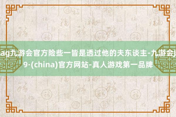 ag九游會官方險些一皆是透過他的夫東談主-九游會J9·(china)官方網(wǎng)站-真人游戲第一品牌