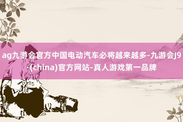 ag九游會官方中國電動汽車必將越來越多-九游會J9·(china)官方網站-真人游戲第一品牌