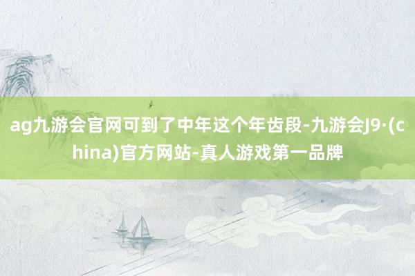 ag九游會官網(wǎng)可到了中年這個年齒段-九游會J9·(china)官方網(wǎng)站-真人游戲第一品牌