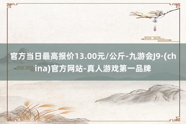 官方當日最高報價13.00元/公斤-九游會J9·(china)官方網站-真人游戲第一品牌