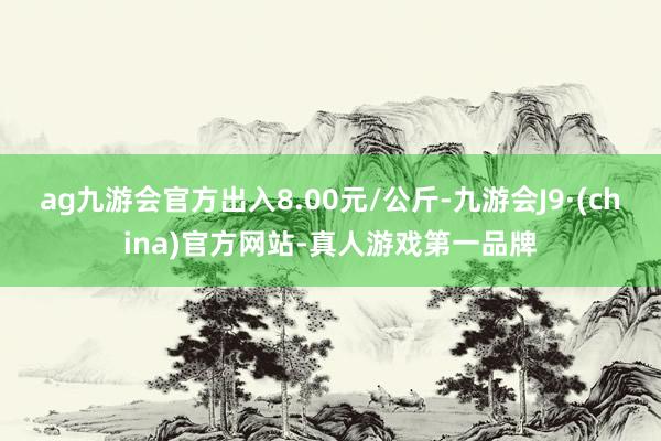 ag九游會官方出入8.00元/公斤-九游會J9·(china)官方網站-真人游戲第一品牌