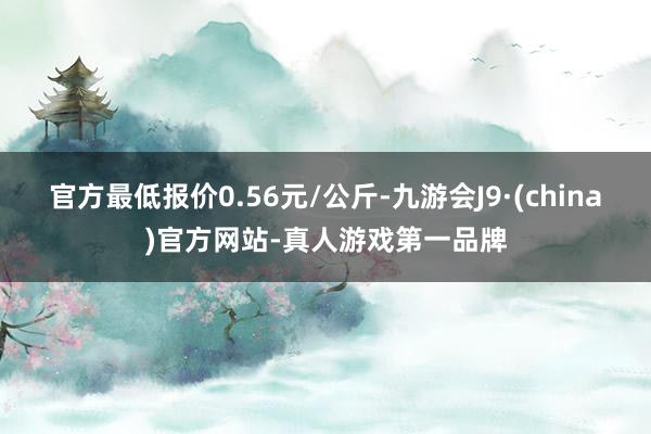 官方最低報價0.56元/公斤-九游會J9·(china)官方網站-真人游戲第一品牌