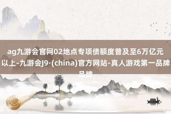ag九游會官網　　02　　地點專項債額度普及至6萬億元以上-九游會J9·(china)官方網站-真人游戲第一品牌