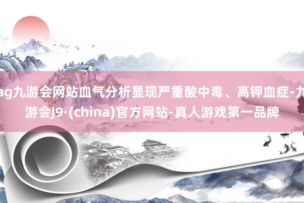 ag九游會網(wǎng)站血氣分析顯現(xiàn)嚴重酸中毒、高鉀血癥-九游會J9·(china)官方網(wǎng)站-真人游戲第一品牌
