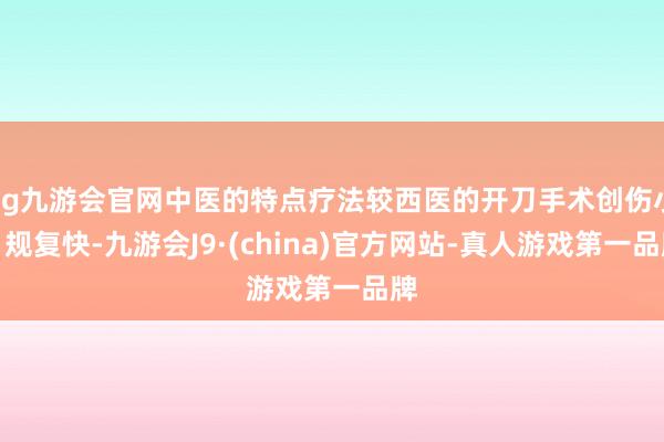 ag九游會官網中醫的特點療法較西醫的開刀手術創傷小、規復快-九游會J9·(china)官方網站-真人游戲第一品牌