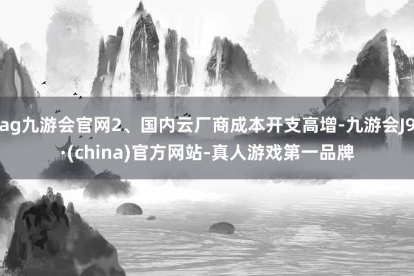ag九游會官網2、國內云廠商成本開支高增-九游會J9·(china)官方網站-真人游戲第一品牌