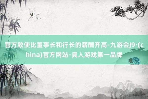 官方致使比董事長和行長的薪酬齊高-九游會J9·(china)官方網站-真人游戲第一品牌