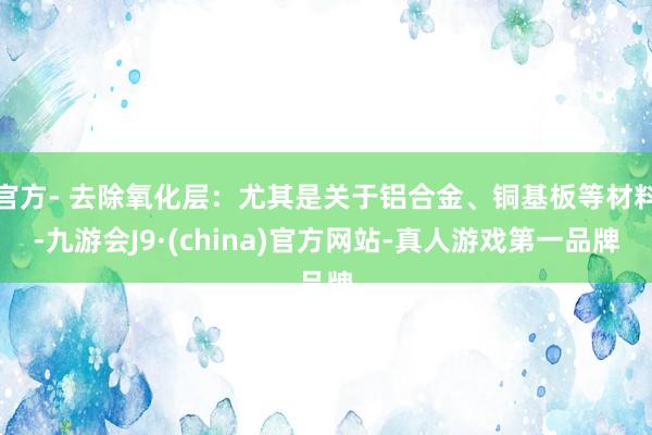 官方- 去除氧化層：尤其是關于鋁合金、銅基板等材料-九游會J9·(china)官方網站-真人游戲第一品牌