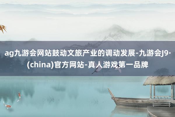 ag九游會網站鼓動文旅產業的調動發展-九游會J9·(china)官方網站-真人游戲第一品牌