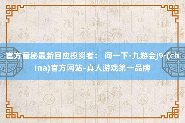 官方董秘最新回應投資者： 問一下-九游會J9·(china)官方網站-真人游戲第一品牌