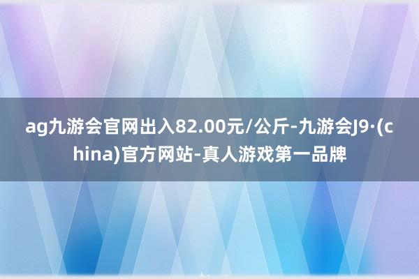 ag九游會官網出入82.00元/公斤-九游會J9·(china)官方網站-真人游戲第一品牌