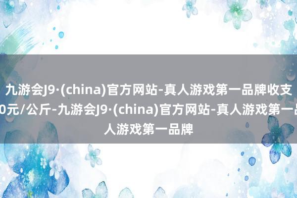 九游會J9·(china)官方網站-真人游戲第一品牌收支2.00元/公斤-九游會J9·(china)官方網站-真人游戲第一品牌