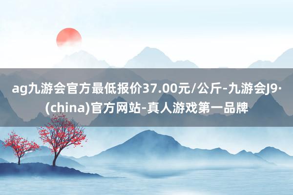 ag九游會官方最低報價37.00元/公斤-九游會J9·(china)官方網站-真人游戲第一品牌