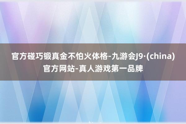 官方碰巧鍛真金不怕火體格-九游會J9·(china)官方網站-真人游戲第一品牌